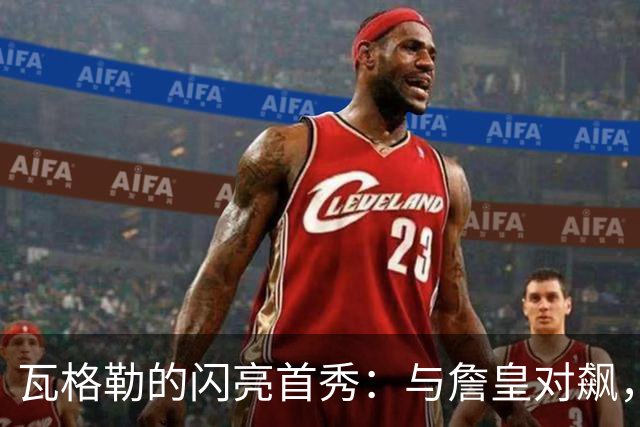 瓦格勒的闪亮首秀：与詹皇对飙，快船新星不负期望！